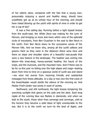 of her elderly slave, compared with the fact that a young man,
presumably enjoying a sound and healthy sleep, should have
unselfishly got up at an unholy hour of the morning, and should
have risked blowing up the yacht with spirits of wine in order to get
her a cup of tea?
It was a fine sailing day. Running before a light topsail breeze
from the south-east, the White Dove was making for the Lynn of
Morven, and bringing us more and more within view of the splendid
circle of mountains, from Ben Cruachan in the east to Ben Nevis in
the north; from Ben Nevis down to the successive waves of the
Morven hills. And we knew why, among all the sunlit yellows and
greens—faint as they were in the distance—there were here and
there on slope and shoulder stains of a beautiful rose-purple that
were a new feature in the landscape. The heather was coming into
bloom—the knee-deep, honey-scented heather, the haunt of the
snipe, and the muircock, and the mountain hare. And if there was to
be for us this year no toiling over the high slopes and crags—looking
down from time to time on a spacious world of sunlit sea and island
—we were not averse from receiving friendly and substantial
messages from those altitudes. In a day or two now the first crack of
the breechloader would startle the silence of the morning air. And
Master Fred's larder was sorely in want of variety.
Northward, and still northward, the light breeze tempering the
scorching sunlight that glares on the sails and the deck. Each long
ripple of the running blue sea flashes in diamonds; and when we
look to the south, those silver lines converge and converge, until at
the horizon they become a solid blaze of light unendurable to the
eye. But it is to the north we turn—to the land of Appin, and
 