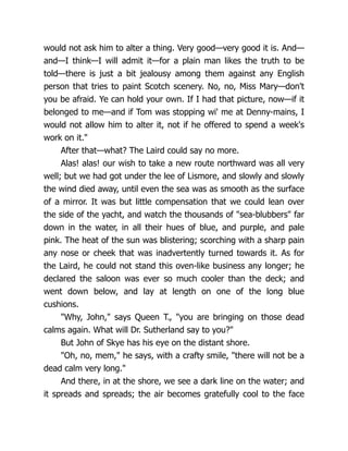 would not ask him to alter a thing. Very good—very good it is. And—
and—I think—I will admit it—for a plain man likes the truth to be
told—there is just a bit jealousy among them against any English
person that tries to paint Scotch scenery. No, no, Miss Mary—don't
you be afraid. Ye can hold your own. If I had that picture, now—if it
belonged to me—and if Tom was stopping wi' me at Denny-mains, I
would not allow him to alter it, not if he offered to spend a week's
work on it."
After that—what? The Laird could say no more.
Alas! alas! our wish to take a new route northward was all very
well; but we had got under the lee of Lismore, and slowly and slowly
the wind died away, until even the sea was as smooth as the surface
of a mirror. It was but little compensation that we could lean over
the side of the yacht, and watch the thousands of "sea-blubbers" far
down in the water, in all their hues of blue, and purple, and pale
pink. The heat of the sun was blistering; scorching with a sharp pain
any nose or cheek that was inadvertently turned towards it. As for
the Laird, he could not stand this oven-like business any longer; he
declared the saloon was ever so much cooler than the deck; and
went down below, and lay at length on one of the long blue
cushions.
"Why, John," says Queen T., "you are bringing on those dead
calms again. What will Dr. Sutherland say to you?"
But John of Skye has his eye on the distant shore.
"Oh, no, mem," he says, with a crafty smile, "there will not be a
dead calm very long."
And there, in at the shore, we see a dark line on the water; and
it spreads and spreads; the air becomes gratefully cool to the face
 