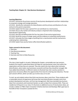 10-1 © 2016 by McGraw-Hill Education.
Teaching Note: Chapter 10 – New Business Development
Learning Objectives
LO 10-01. Summarize the primary sources of new business development and their relationships
to corporate strategy and strategy execution.
LO 10-02. Identify the motivations for diversification and the primary contributions of a new
venture to the parent corporation.
LO 10-03. Explain the five ways a parent firm can contribute to a new business.
LO 10-04. Discuss why market and industry analysis is important when evaluating a
diversification opportunity.
LO 10-05. Describe and differentiate the four key tasks of new venture governance.
LO 10-06. Recall the causes of merger waves and the evidence on acquisition performance.
LO 10-07. Articulate the three stages of profiting from a new business and the mechanisms
underlying their relationships.
LO 10-08. Explain how country factors affect diversification patterns.
Topics covered in this document:
1. Overview
2. Case Recommendations
3. Teaching Tips
4. Exercises and links to Video Resources
1. Overview
This class is best taught in six parts, following the chapter, conceivably over two sessions.
Students first need to understand where the ideas for new businesses come from within the
organization and how they are assessed. They also need to be clear about what motivates
diversification, what makes new businesses successful and how they should be managed. We
have added diversification in different nations to illustrate how inter-country variation in
governance structures affects the opportunities firms have for entering new industries. The last
part concerns M & A, which can take up an entire class on its own.
To start, we ask students where they think new business ideas come from. Those students with
a reasonable amount of experience will know that most diversification concepts come from
product development and sales, not from top management. (We have excluded new business
ideas from consultants and investment bankers as well as ideas from visionary CEOs. These are
notable but infrequent in our view.) To illustrate an additional source of new business ideas, we
include a sidebar on P&G’s Open Innovation initiative (Connect and Develop); P&G’s goal was to
find 50% of their innovations outside the firm.
 