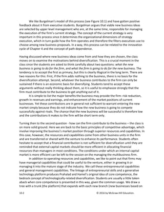 10-2 © 2016 by McGraw-Hill Education.
We like Burgelman’s model of this process (see Figure 10.1) and have gotten positive
feedback about it from executive students. Burgelman argues that viable new business ideas
are selected by upper level management who are, at the same time, responsible for managing
the execution of the firm’s current strategy. The concept of the current strategy is very
important in this process since it determines the organizational dimensions of strategy
execution, which in turn guide how the firm operates and therefore the filters executives use to
choose among new business proposals. In a way, this process can be related to the innovation
cycle of Chapter 4 and the concept of path dependence.
Having discussed where new business ideas come from and how they are chosen, the class
moves on to examine the motivations behind diversification. This is a crucial moment in the
class since the students are asked to think carefully about two questions: what the new
business is going to do for the firm, and what the firm is going to do for the new business. The
tendency is to accept the first as primary, but this is clearly illogical in the long term. There are
two reasons for this: First, if the firm adds nothing to the business, there is no basis for the
diversification attempt. Second, whatever the business contributes to the firm can only be
sustained if there is an economic basis for diversifying. Students tend to accept these
arguments without really thinking about them, so it is useful to emphasize strongly that the
firm must contribute to the business to get anything out of it.
It is simple to list the major benefits the business may provide the firm: risk reduction,
growth in revenues and earnings, and enhancement of the market positions of current
businesses. Yet these contributions are in general not sufficient to warrant entering the new
market simply because they do not indicate how the new business is going to compete
successfully against rivals. The chance that the new business will be successful is therefore low
and the contributions it makes to the firm will be short term only.
Turning then to the second question - how can the firm contribute to the business – the class is
on more solid ground. Here we are back to the basic principles of competitive advantage, which
involve improving the business’s market position through superior resources and capabilities. In
this case, however, the resources and capabilities come from other business units in the firm
and are transferred or shared with the venture to enhance its performance. Students often
hesitate to accept that a financial contribution is not sufficient for diversification until they are
reminded that external capital markets should be more efficient in allocating financial
resources than managers in most conditions. The conditions under which an internal capital
market is more efficient can be left to the session on the managing the multibusiness firm.
In addition to operating resources and capabilities, we like to point out that firms may
have managerial capabilities that could be useful to the venture, either in growing it or
managing it into the mature stage of the industry. We call these entrepreneurial capabilities
and general management capabilities. The linkage of entrepreneurial skills and a generative
technology platform produces Prahalad and Hamel’s original idea of core competence, the
bedrock concept of technologically-related diversification. Students are usually a little taken
aback when core competence is presented in this way, given the common usage. We draw a
tree with a trunk (the platform) that expands with each new branch (new businesses based on
 