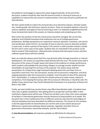 10-3 © 2016 by McGraw-Hill Education.
the platform’s technology) to capture the notion diagrammatically. At the end of this
discussion, students should be clear that the internal transfer or sharing of resources or
capabilities to improve the new venture’s market position is the only economic justification for
diversification.
We then switch briefly to outline the characteristics of an attractive industry: ultimate market
size, market growth rate and future industry structure. These are standard selection criteria for
venture capitalists and apply to internal venturing as well. It is relatively straightforward to link
these characteristics back to the sessions on industry analysis and competing over time.
Next comes the question of how the new business should be managed. We use the Doz,
Angelmar and Prahalad framework that emphasizes the use of multiple governance
perspectives. Multiple perspectives are required on resource allocation, incentives, and control
and coordination within the firm. An example of how to solve the resource allocation problem
is carve-outs, in which a portion of the equity in the venture is sold to private investors outside
the firm and in some cases to the public. Students who are interested in this practice can be
told to research Thermoelectron, a Massachusetts company that had a great success and then
suffered a great failure with this method.
Next, we make the obvious point that firms may diversity either through acquisition or internal
development. The section on acquisitions deals directly with this issue. The section starts with a
discussion of the causes of merger waves and moves to the evidence on merger performance,
which students will probably find astonishing. Mergers on average transfer wealth from the
shareholders of acquiring firms to those of the acquired. The section closes with the
presentation of a simple three stage framework detailing where the cash flows from an
acquisition come from: first, the transaction; second, the turnaround or integration; and third,
ongoing operations after the turnaround is complete. From the point of view of the acquiring
firm’s shareholders, it is obvious that the firm should continue to make money, relative to
competitors, from keeping the business after the turnaround. Otherwise, it should be sold. The
sidebar shows clearly how Texas Pacific followed this framework in its acquisition of Korea First
Bank in late 1999.
Finally, we cover briefly how country factors may affect diversification paths. If students have
had a class in global competition, then getting them to accept that countries differ in their
institutions of governance will be easy. If there has not been such a class, then some examples
of variation in international governance may be necessary to bring students up to speed. The
key point here is that multibusiness firms in different countries may have the same degree of
internal relatedness but have diversified into different industries. The reason for this variation
is that the opportunities for diversification are not the same across nations because of
differences in governance pathways (board networks, regulation and other forms of
government intervention, ownership networks, and the role of labor).
2. Case Recommendations (all materials available via HBS Online for Educators)
 