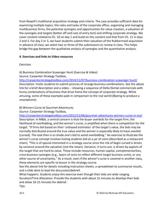 10-5 © 2016 by McGraw-Hill Education.
from Newell’s traditional acquisition strategy and criteria. The case provides sufficient data for
examining multiple topics: the roles and tasks of the corporate office, organizing and managing
multibusiness firms, the potential synergies and opportunities for value creation, a valuation of
the synergies and targets (better off and cost of entry test) and shifting corporate strategy. We
cover content related to Ch. 10 on day 1 and build on this content and that from Ch. 11 in days
2 and 3. For day 2 or 3, we have students submit their valuation of the Rubbermaid acquisition
in advance of class; we select two or three of the submissions to review in class. This helps
bridge the gap between the qualitative analysis of synergies and the quantitative analysis.
4. Exercises and links to Video resources
Exercises
A) Business Combination Scavenger Hunt (Exercise & Video)
Source: Carpenter Strategy Toolbox,
http://carpenterstrategytoolbox.com/2014/11/07/business-combination-scavenger-hunt/
Description: Invite students to submit pictures of strange business combinations. See the above
link for a brief description and a video -- showing a sequence of Delta Dental commercials with
funny combinations of business that drive home the concept of corporate strategy. While
amusing, some of these examples pale in comparison to the real world (Boeing to produce a
smartphone).
B) Winners Curse at Gourmet Adventures
Source: Carpenter Strategy Toolbox,
http://carpenterstrategytoolbox.com/2012/11/06/gourmet-adventures-winners-curse-in-ma/
Description: In M&A, a central concern is that the buyer overbids for the target firm; the
likelihood of overbidding, and the winner’s curse, is amplified when there is competition for the
target. “If firms bid based on their ‘unbiased estimates’ of the target’s value, the bids may be
normally distributed around the true value and the winner is especially likely to have overbid
(cursed). The task then is to shade one’s bid to avoid overbidding.” An exercise to illustrate the
winner’s curse concept involves having students bid on a jar of coins (described as a restaurant
chain). “This is of special interested in a strategy course since the risk of begin cursed is driven
by variance around the valuation (not the mean). Variance, it turns out, is driven by aspects of
the target that are hard to value. These include resources, human capital, complementarities,
cross business synergies (e.g., layers of coins to reflect different target business units), or any
other source of uncertainty.” As a result, even if the winner’s curse is covered in another class,
these elements are specific to lesson in the strategy course.
See the above link for details including instruction sheets, a spreadsheet to summarize results,
and a slide deck to lead the discussion/debrief.
What happens: Students enjoy this exercise even though their bids are wide ranging.
Duration/Time Allocation: Provide the students with about 15 minutes to develop their bids
and allow 10-15 minutes for debrief.
Tips:
 