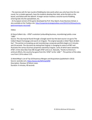 10-6 © 2016 by McGraw-Hill Education.
- The exercise calls for two rounds of bidding but also works when you only have time for one
round. For a simple approach, have the students develop their bids, write the bids on the
board, and follow with the debrief. A longer version involves a second round of bidding,
entering bids into the spreadsheet, etc..
- An European version of the game developed by Prof. Elisa Operti, Essec Business School, is
also available at the Toolbox site: http://carpenterstrategytoolbox.com/2013/11/24/aventures-
gastronomiques-recursed/
Videos
A) Steve Colbert clip -- AT&T’s evolution (unbundling business, recombining) yields a new
“at&t”
Source: This clip may be found through a Google search but the best source is to go to The
Colbert Report homepage and search on Cingular. The original episode is titled “Bears & Balls -
Gas”. The portion on breaking up and recombining a corporate portfolio begins at 2 minutes
and 24 seconds. The clip starts by stating that Cingular is changing its name to AT&T and
illustrates the various business properties owned by Cingular, some of which were owned by
AT&T; it then describes how SBC bought AT&T and so on. Basically, “thanks to America’s
antitrust efforts, the country has gone from this ‘AT&T’ to this ‘at&t’ ”. This portion of the video
runs from 2:24 to about 3:25.
2) WatchMojo’s List of Top 10 Disastrous Mergers and Acquisitions (published in 2013)
Source: youtube.com, https://youtu.be/9dFvhq2sKfM
Description: Reviews 10 failure cases.
Duration: 6 minutes, 40 seconds
 