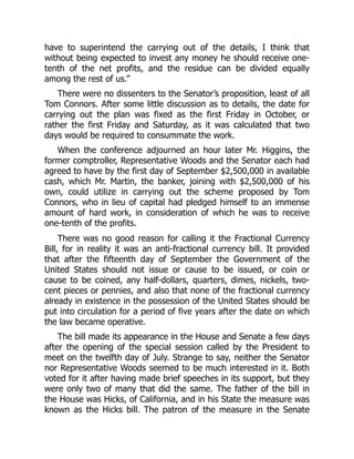 have to superintend the carrying out of the details, I think that
without being expected to invest any money he should receive one-
tenth of the net profits, and the residue can be divided equally
among the rest of us.”
There were no dissenters to the Senator’s proposition, least of all
Tom Connors. After some little discussion as to details, the date for
carrying out the plan was fixed as the first Friday in October, or
rather the first Friday and Saturday, as it was calculated that two
days would be required to consummate the work.
When the conference adjourned an hour later Mr. Higgins, the
former comptroller, Representative Woods and the Senator each had
agreed to have by the first day of September $2,500,000 in available
cash, which Mr. Martin, the banker, joining with $2,500,000 of his
own, could utilize in carrying out the scheme proposed by Tom
Connors, who in lieu of capital had pledged himself to an immense
amount of hard work, in consideration of which he was to receive
one-tenth of the profits.
There was no good reason for calling it the Fractional Currency
Bill, for in reality it was an anti-fractional currency bill. It provided
that after the fifteenth day of September the Government of the
United States should not issue or cause to be issued, or coin or
cause to be coined, any half-dollars, quarters, dimes, nickels, two-
cent pieces or pennies, and also that none of the fractional currency
already in existence in the possession of the United States should be
put into circulation for a period of five years after the date on which
the law became operative.
The bill made its appearance in the House and Senate a few days
after the opening of the special session called by the President to
meet on the twelfth day of July. Strange to say, neither the Senator
nor Representative Woods seemed to be much interested in it. Both
voted for it after having made brief speeches in its support, but they
were only two of many that did the same. The father of the bill in
the House was Hicks, of California, and in his State the measure was
known as the Hicks bill. The patron of the measure in the Senate
 