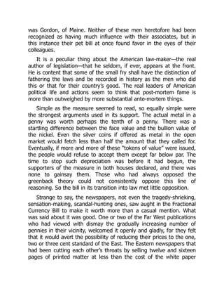 was Gordon, of Maine. Neither of these men heretofore had been
recognized as having much influence with their associates, but in
this instance their pet bill at once found favor in the eyes of their
colleagues.
It is a peculiar thing about the American law-maker—the real
author of legislation—that he seldom, if ever, appears at the front.
He is content that some of the small fry shall have the distinction of
fathering the laws and be recorded in history as the men who did
this or that for their country’s good. The real leaders of American
political life and actions seem to think that post-mortem fame is
more than outweighed by more substantial ante-mortem things.
Simple as the measure seemed to read, so equally simple were
the strongest arguments used in its support. The actual metal in a
penny was worth perhaps the tenth of a penny. There was a
startling difference between the face value and the bullion value of
the nickel. Even the silver coins if offered as metal in the open
market would fetch less than half the amount that they called for.
Eventually, if more and more of these “tokens of value” were issued,
the people would refuse to accept them except far below par. The
time to stop such depreciation was before it had begun, the
supporters of the measure in both houses declared, and there was
none to gainsay them. Those who had always opposed the
greenback theory could not consistently oppose this line of
reasoning. So the bill in its transition into law met little opposition.
Strange to say, the newspapers, not even the tragedy-shrieking,
sensation-making, scandal-hunting ones, saw aught in the Fractional
Currency Bill to make it worth more than a casual mention. What
was said about it was good. One or two of the Far West publications
who had viewed with dismay the gradually increasing number of
pennies in their vicinity, welcomed it openly and gladly, for they felt
that it would avert the possibility of reducing their prices to the one,
two or three cent standard of the East. The Eastern newspapers that
had been cutting each other’s throats by selling twelve and sixteen
pages of printed matter at less than the cost of the white paper
 