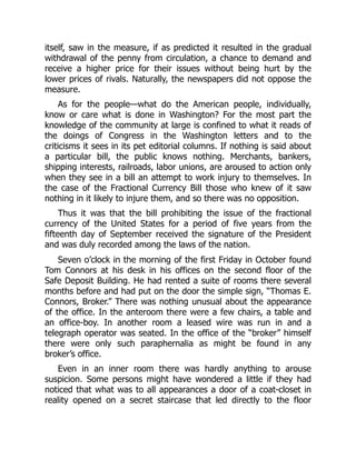 itself, saw in the measure, if as predicted it resulted in the gradual
withdrawal of the penny from circulation, a chance to demand and
receive a higher price for their issues without being hurt by the
lower prices of rivals. Naturally, the newspapers did not oppose the
measure.
As for the people—what do the American people, individually,
know or care what is done in Washington? For the most part the
knowledge of the community at large is confined to what it reads of
the doings of Congress in the Washington letters and to the
criticisms it sees in its pet editorial columns. If nothing is said about
a particular bill, the public knows nothing. Merchants, bankers,
shipping interests, railroads, labor unions, are aroused to action only
when they see in a bill an attempt to work injury to themselves. In
the case of the Fractional Currency Bill those who knew of it saw
nothing in it likely to injure them, and so there was no opposition.
Thus it was that the bill prohibiting the issue of the fractional
currency of the United States for a period of five years from the
fifteenth day of September received the signature of the President
and was duly recorded among the laws of the nation.
Seven o’clock in the morning of the first Friday in October found
Tom Connors at his desk in his offices on the second floor of the
Safe Deposit Building. He had rented a suite of rooms there several
months before and had put on the door the simple sign, “Thomas E.
Connors, Broker.” There was nothing unusual about the appearance
of the office. In the anteroom there were a few chairs, a table and
an office-boy. In another room a leased wire was run in and a
telegraph operator was seated. In the office of the “broker” himself
there were only such paraphernalia as might be found in any
broker’s office.
Even in an inner room there was hardly anything to arouse
suspicion. Some persons might have wondered a little if they had
noticed that what was to all appearances a door of a coat-closet in
reality opened on a secret staircase that led directly to the floor
 