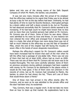 below and into one of the strong rooms of the Safe Deposit
Company of which Mr. Martin, the banker, was president.
It was not very many minutes after the arrival of his employer
that the office-boy realized to his regret that Friday was to be almost
as busy a day for him as the day before had been. Ordinarily, he had
had plenty of time to read his favorite literature, interrupted perhaps
by a dozen callers and half a dozen errands to do, but on Thursday
he had observed sorrowfully that Mr. Connors’s clients seemed to be
increasing. If he had kept count he might have known that no less
and no more than one hundred persons had called on Mr. Connors.
Mr. Connors saw all of them. Some of them he saw alone. Others
were admitted to his room by twos and threes. In one instance ten
men entered the inner office and emerged from it twenty minutes
later in a body. But what all those men were doing there was not of
half so much interest to the office-boy as was the fate of Daredevil
Mike, whom the end of the chapter had left facing the muzzles of
seven rifles in the hands of seven desperate moonshiners.
Perhaps the office-boy’s respect for Mr. Connors’s callers would
have been increased had he known that each of the men when he
left the office had a package of one-dollar bills. There was not one
of them that had not at least $100; others had as much as $500.
There was not one of them that Mr. Connors did not know was to be
trusted thoroughly. The men were carefully selected. Some of them
on previous occasions during political campaigns had been supplied
with money by Mr. Connors to be distributed in the places where it
would do the most good. A few of them were not unknown in the
records of crime, but as Mr. Connors had remarked to Martin, the
banker, to whom he had shown the list, “There ain’t one of them
that would throw down a friend.”
One of these men had arrived in the office shortly after Mr.
Connors, and as soon as he was admitted to the private office and
the door had been shut, he exclaimed:
“Say, Connors, that was a regular cinch. It did not take me more
than an hour to clean up that market. No explanations had to be
 