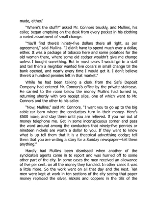 made, either.”
“Where’s the stuff?” asked Mr. Connors bruskly, and Mullins, his
caller, began emptying on the desk from every pocket in his clothing
a varied assortment of small change.
“You’ll find there’s ninety-five dollars there all right, as per
agreement,” said Mullins. “I didn’t have to spend much over a dollar,
either. It was a package of tobacco here and some potatoes for the
old woman there, where some old codger wouldn’t give me change
unless I bought something. But in most cases I would go to a stall
and tell them a neighbor wanted five dollars in small change till the
bank opened, and nearly every time I would get it. I don’t believe
there’s a hundred pennies left in that market.”
While he had been talking a clerk from the Safe Deposit
Company had entered Mr. Connors’s office by the private staircase.
He carried to the room below the money Mullins had turned in,
returning shortly with two receipt slips, one of which went to Mr.
Connors and the other to his caller.
“Now, Mullins,” said Mr. Connors, “I want you to go up to the big
cable-car barn where the conductors turn in their money. Here’s
$500 more, and stay there until you are relieved. If you run out of
money telephone me. Get in some inconspicuous corner and pass
the word around among the conductors that ninety-five pennies or
nineteen nickels are worth a dollar to you. If they want to know
what is up tell them that it is a theatrical advertising dodge; tell
them that you are writing a story for a Sunday newspaper—tell them
anything.”
Hardly had Mullins been dismissed when another of the
syndicate’s agents came in to report and was hurried off to some
other part of the city. In some cases the men received an allowance
of five per cent. on all the money they handled. In other cases it was
a little more. So the work went on all that day and the next. Ten
men were kept at work in ten sections of the city seeing that paper
money replaced the silver, nickels and coppers in the tills of the
 