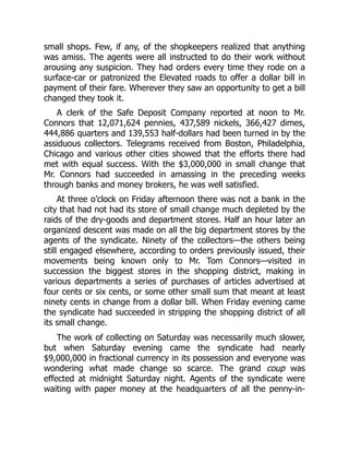 small shops. Few, if any, of the shopkeepers realized that anything
was amiss. The agents were all instructed to do their work without
arousing any suspicion. They had orders every time they rode on a
surface-car or patronized the Elevated roads to offer a dollar bill in
payment of their fare. Wherever they saw an opportunity to get a bill
changed they took it.
A clerk of the Safe Deposit Company reported at noon to Mr.
Connors that 12,071,624 pennies, 437,589 nickels, 366,427 dimes,
444,886 quarters and 139,553 half-dollars had been turned in by the
assiduous collectors. Telegrams received from Boston, Philadelphia,
Chicago and various other cities showed that the efforts there had
met with equal success. With the $3,000,000 in small change that
Mr. Connors had succeeded in amassing in the preceding weeks
through banks and money brokers, he was well satisfied.
At three o’clock on Friday afternoon there was not a bank in the
city that had not had its store of small change much depleted by the
raids of the dry-goods and department stores. Half an hour later an
organized descent was made on all the big department stores by the
agents of the syndicate. Ninety of the collectors—the others being
still engaged elsewhere, according to orders previously issued, their
movements being known only to Mr. Tom Connors—visited in
succession the biggest stores in the shopping district, making in
various departments a series of purchases of articles advertised at
four cents or six cents, or some other small sum that meant at least
ninety cents in change from a dollar bill. When Friday evening came
the syndicate had succeeded in stripping the shopping district of all
its small change.
The work of collecting on Saturday was necessarily much slower,
but when Saturday evening came the syndicate had nearly
$9,000,000 in fractional currency in its possession and everyone was
wondering what made change so scarce. The grand coup was
effected at midnight Saturday night. Agents of the syndicate were
waiting with paper money at the headquarters of all the penny-in-
 