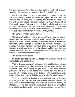 the-slot machines. More than a million dollars, mostly of pennies,
was hurried in guarded trucks to the Safe Deposit offices.
On Sunday afternoon there was another conference in the
Senator’s rooms. Connors submitted his report. He told how the
markets, the car-barns, the “L” stations, the department stores, the
five-and-ten-cent shops had been skilfully but legally looted of all
their small change. Not only in one city but in all cities of over ten
thousand inhabitants had this been done successfully. There was
triumph in his tones as he read the final figures: “Cost of collection,
$482,621. Total small change in vaults, $9,464,867.63.”
The Senator smiled a satisfied smile.
“Gentlemen,” said he, “I think we can safely say that our corner
is complete. We have cornered the small change. The department
stores, the street railways, business everywhere will be at a standstill
tomorrow. Small change is essential to modern business. The
business men must have it. They must come to us for it. If business
stops for a single day, there is hardly a large establishment that can
survive. We have them at our mercy! How merciful we are to be, Mr.
Martin, I think we should leave to you.”
The others nodded assent.
Mr. Martin adjusted his glasses. He took Mr. Connors’s report and
glanced at it with deliberation.
“As the Senator observed,” he began, “the retail business houses
must have small change. They must have pennies. Even on Saturday
afternoon they were trying to get them. They were offering
premiums. As high as six dollars was offered for five dollars in
pennies. By Monday noon, with disaster, with suspension, with
failure before them, they will gladly pay any price for small change.”
“But, gentlemen”—the banker smiled a philanthropic smile—“we
must be generous. We can offer the retailers liberal terms—we can
offer them all the small change they want for immediate delivery by
Monday noon. We can make the terms seven dollars for five dollars
in small change. From what I know of the conditions, I am confident
 