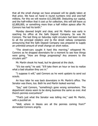 that all the small change we have amassed will be gladly taken at
that price. We have on hand in round numbers nine and one-half
millions. For this we will receive $13,300,000. Deducting our capital,
and the half-million that it cost us for collection, this will still leave us
$2,800,000, or something more than a half million apiece after Mr.
Connors has had his tenth.”
Monday dawned bright and clear, and Mr. Martin was early in
reaching his office at the Safe Deposit Company. So was Mr.
Connors. The last thing on Saturday night circulars had been mailed
to all the principal retailers and to the street railway companies
announcing that the Safe Deposit Company was prepared to supply
an unlimited amount of small change on short notice.
“The street-cars caught it hard this morning,” whispered Mr.
Connors as he dropped downstairs for a moment to see how things
were going. “How are things progressing? Any answers to the
circulars yet?”
Mr. Martin shook his head, but he glanced at the clock.
“It’s too early,” he said. “It’ll take them an hour or two to realize
what a bad situation they are in.”
“I suppose it will,” said Connors as he went upstairs to send out
scouts.
An hour later he was back downstairs in Mr. Martin’s office. The
Senator was there, too. Both he and Martin looked worried.
“Say,” said Connors, “something’s gone wrong somewhere. The
department stores seem to be doing business the same as ever. And
there’s pennies everywhere!”
“That’s just what the Senator was telling me,” said Mr. Martin,
with a puzzled air.
“Well, where in blazes are all the pennies coming from?”
demanded Connors angrily.
 