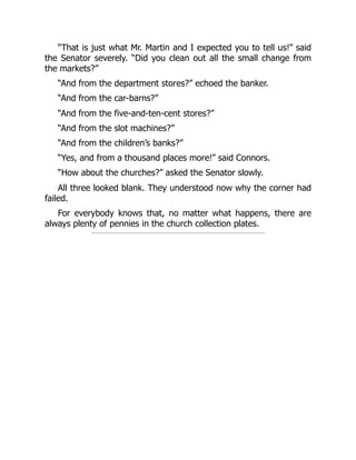 “That is just what Mr. Martin and I expected you to tell us!” said
the Senator severely. “Did you clean out all the small change from
the markets?”
“And from the department stores?” echoed the banker.
“And from the car-barns?”
“And from the five-and-ten-cent stores?”
“And from the slot machines?”
“And from the children’s banks?”
“Yes, and from a thousand places more!” said Connors.
“How about the churches?” asked the Senator slowly.
All three looked blank. They understood now why the corner had
failed.
For everybody knows that, no matter what happens, there are
always plenty of pennies in the church collection plates.
 