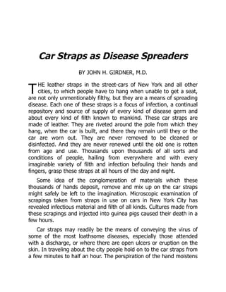 T
Car Straps as Disease Spreaders
BY JOHN H. GIRDNER, M.D.
HE leather straps in the street-cars of New York and all other
cities, to which people have to hang when unable to get a seat,
are not only unmentionably filthy, but they are a means of spreading
disease. Each one of these straps is a focus of infection, a continual
repository and source of supply of every kind of disease germ and
about every kind of filth known to mankind. These car straps are
made of leather. They are riveted around the pole from which they
hang, when the car is built, and there they remain until they or the
car are worn out. They are never removed to be cleaned or
disinfected. And they are never renewed until the old one is rotten
from age and use. Thousands upon thousands of all sorts and
conditions of people, hailing from everywhere and with every
imaginable variety of filth and infection befouling their hands and
fingers, grasp these straps at all hours of the day and night.
Some idea of the conglomeration of materials which these
thousands of hands deposit, remove and mix up on the car straps
might safely be left to the imagination. Microscopic examination of
scrapings taken from straps in use on cars in New York City has
revealed infectious material and filth of all kinds. Cultures made from
these scrapings and injected into guinea pigs caused their death in a
few hours.
Car straps may readily be the means of conveying the virus of
some of the most loathsome diseases, especially those attended
with a discharge, or where there are open ulcers or eruption on the
skin. In traveling about the city people hold on to the car straps from
a few minutes to half an hour. The perspiration of the hand moistens
 