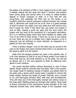 the leather and whatever of filth or virus happens to be on the hand
is literally soaked into the strap and there it remains until another
hand comes along and carries some of it away or makes another
deposit of similar character or both. It is true that the skin
everywhere, and especially the thick skin on the hands, is an
excellent protection against poisonous material brought into contact
with it, otherwise man could not live at all. Here is a good example
of what is meant: You might cover your entire arm with vaccine virus
and it would not “take” if the entire skin was intact, but scratch it
ever so little, making a small raw spot, and the virus enters the
system and you have all the symptoms of a successful vaccination.
So it is in handling straps which have been handled by others with
virus of any kind on their hands; if there are no raw or sore places
on your hand you are not in danger, but a slight abrasion, a cut or
hang-nail may be sufficient to cause infection, as happened to a
patient of mine only recently.
There is another danger: virus on the hand may be carried to the
eyes by the fingers and cause mischief when there is no abrasion on
the hand to admit it to the system.
Aside from the dangers pointed out, there is the esthetic side. It
is far from pleasant to hold on to one of these straps if one stops to
think what may be, and what certainly is, on the strap. You can put
on gloves; but it is not even pleasant to think of wallowing one’s
gloves in such material.
You cannot disinfect leather without destroying it; even if these
leather straps could be removed from the poles. Here is the remedy:
Use straps made of webbing instead of leather, and attach them to
the poles with a device which would make it possible to remove the
straps readily. Remove the straps at proper intervals, once a month
or so, and thoroughly disinfect them with heat and formaldehyde.
They will come out of this thoroughly cleaned and without injury to
the strap itself. Webbing straps are stronger than leather. Tests made
at Brown University of the comparative tensile strength of the two
materials showed that, while leather straps of the regulation kind
 