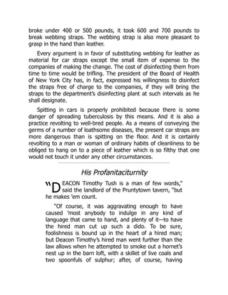 “D
broke under 400 or 500 pounds, it took 600 and 700 pounds to
break webbing straps. The webbing strap is also more pleasant to
grasp in the hand than leather.
Every argument is in favor of substituting webbing for leather as
material for car straps except the small item of expense to the
companies of making the change. The cost of disinfecting them from
time to time would be trifling. The president of the Board of Health
of New York City has, in fact, expressed his willingness to disinfect
the straps free of charge to the companies, if they will bring the
straps to the department’s disinfecting plant at such intervals as he
shall designate.
Spitting in cars is properly prohibited because there is some
danger of spreading tuberculosis by this means. And it is also a
practice revolting to well-bred people. As a means of conveying the
germs of a number of loathsome diseases, the present car straps are
more dangerous than is spitting on the floor. And it is certainly
revolting to a man or woman of ordinary habits of cleanliness to be
obliged to hang on to a piece of leather which is so filthy that one
would not touch it under any other circumstances.
His Profanitaciturnity
EACON Timothy Tush is a man of few words,”
said the landlord of the Pruntytown tavern, “but
he makes ’em count.
“Of course, it was aggravating enough to have
caused ’most anybody to indulge in any kind of
language that came to hand, and plenty of it—to have
the hired man cut up such a dido. To be sure,
foolishness is bound up in the heart of a hired man;
but Deacon Timothy’s hired man went further than the
law allows when he attempted to smoke out a hornet’s
nest up in the barn loft, with a skillet of live coals and
two spoonfuls of sulphur; after, of course, having
 