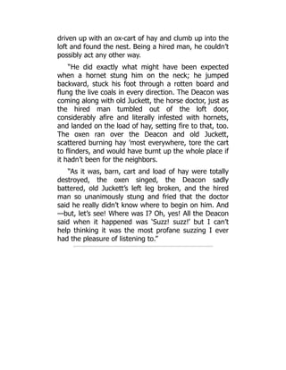 driven up with an ox-cart of hay and clumb up into the
loft and found the nest. Being a hired man, he couldn’t
possibly act any other way.
“He did exactly what might have been expected
when a hornet stung him on the neck; he jumped
backward, stuck his foot through a rotten board and
flung the live coals in every direction. The Deacon was
coming along with old Juckett, the horse doctor, just as
the hired man tumbled out of the loft door,
considerably afire and literally infested with hornets,
and landed on the load of hay, setting fire to that, too.
The oxen ran over the Deacon and old Juckett,
scattered burning hay ’most everywhere, tore the cart
to flinders, and would have burnt up the whole place if
it hadn’t been for the neighbors.
“As it was, barn, cart and load of hay were totally
destroyed, the oxen singed, the Deacon sadly
battered, old Juckett’s left leg broken, and the hired
man so unanimously stung and fried that the doctor
said he really didn’t know where to begin on him. And
—but, let’s see! Where was I? Oh, yes! All the Deacon
said when it happened was ‘Suzz! suzz!’ but I can’t
help thinking it was the most profane suzzing I ever
had the pleasure of listening to.”
 