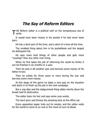 T
The Say of Reform Editors
HE Reform editor is a political waif on the tempestuous sea of
strife.
It would have been money in his pocket if he had never been
born.
He has a devil part of the time, and a devil of a time all the time.
The smallest thing about him is his pocketbook and the largest
his delinquent list.
He says more kind things of other people and gets more
“cussings” than any other man living.
When he first takes the job of reforming the world he thinks it
can be finished in six months or a year.
Then he puts it off another year and borrows some money of his
father-in-law.
Then he enlists for three years or more during the war and
borrows some more money.
At this stage of the game he takes a new grip on the situation
and starts in to finish up the job in the next campaign.
But a cog slips and the dadgummed thing slides merrily down the
broad road to destruction.
The editor tears his hair and says some cuss words.
The devil grins and throws the shooting-stick at the office cat.
Every opposition paper trots out its rooster, and the editor waits
for the world to come to an end or the moon to turn to blood.
 