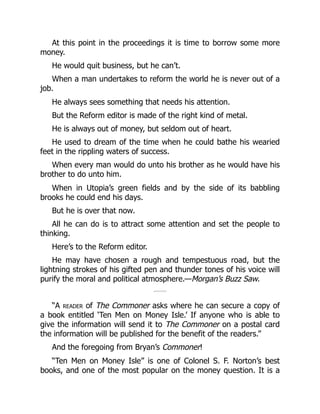 At this point in the proceedings it is time to borrow some more
money.
He would quit business, but he can’t.
When a man undertakes to reform the world he is never out of a
job.
He always sees something that needs his attention.
But the Reform editor is made of the right kind of metal.
He is always out of money, but seldom out of heart.
He used to dream of the time when he could bathe his wearied
feet in the rippling waters of success.
When every man would do unto his brother as he would have his
brother to do unto him.
When in Utopia’s green fields and by the side of its babbling
brooks he could end his days.
But he is over that now.
All he can do is to attract some attention and set the people to
thinking.
Here’s to the Reform editor.
He may have chosen a rough and tempestuous road, but the
lightning strokes of his gifted pen and thunder tones of his voice will
purify the moral and political atmosphere.—Morgan’s Buzz Saw.
“A reader of The Commoner asks where he can secure a copy of
a book entitled ‘Ten Men on Money Isle.’ If anyone who is able to
give the information will send it to The Commoner on a postal card
the information will be published for the benefit of the readers.”
And the foregoing from Bryan’s Commoner!
“Ten Men on Money Isle” is one of Colonel S. F. Norton’s best
books, and one of the most popular on the money question. It is a
 