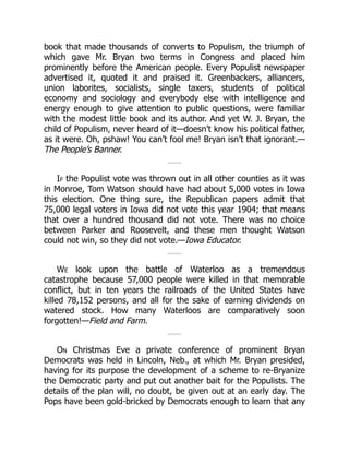 book that made thousands of converts to Populism, the triumph of
which gave Mr. Bryan two terms in Congress and placed him
prominently before the American people. Every Populist newspaper
advertised it, quoted it and praised it. Greenbackers, alliancers,
union laborites, socialists, single taxers, students of political
economy and sociology and everybody else with intelligence and
energy enough to give attention to public questions, were familiar
with the modest little book and its author. And yet W. J. Bryan, the
child of Populism, never heard of it—doesn’t know his political father,
as it were. Oh, pshaw! You can’t fool me! Bryan isn’t that ignorant.—
The People’s Banner.
If the Populist vote was thrown out in all other counties as it was
in Monroe, Tom Watson should have had about 5,000 votes in Iowa
this election. One thing sure, the Republican papers admit that
75,000 legal voters in Iowa did not vote this year 1904; that means
that over a hundred thousand did not vote. There was no choice
between Parker and Roosevelt, and these men thought Watson
could not win, so they did not vote.—Iowa Educator.
We look upon the battle of Waterloo as a tremendous
catastrophe because 57,000 people were killed in that memorable
conflict, but in ten years the railroads of the United States have
killed 78,152 persons, and all for the sake of earning dividends on
watered stock. How many Waterloos are comparatively soon
forgotten!—Field and Farm.
On Christmas Eve a private conference of prominent Bryan
Democrats was held in Lincoln, Neb., at which Mr. Bryan presided,
having for its purpose the development of a scheme to re-Bryanize
the Democratic party and put out another bait for the Populists. The
details of the plan will, no doubt, be given out at an early day. The
Pops have been gold-bricked by Democrats enough to learn that any
 