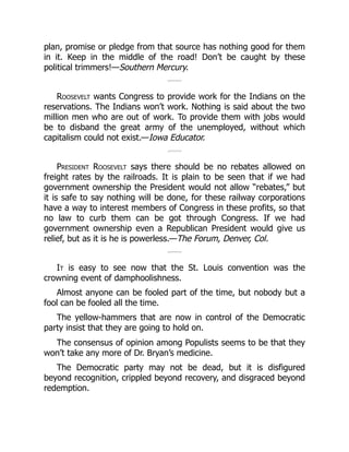 plan, promise or pledge from that source has nothing good for them
in it. Keep in the middle of the road! Don’t be caught by these
political trimmers!—Southern Mercury.
Roosevelt wants Congress to provide work for the Indians on the
reservations. The Indians won’t work. Nothing is said about the two
million men who are out of work. To provide them with jobs would
be to disband the great army of the unemployed, without which
capitalism could not exist.—Iowa Educator.
President Roosevelt says there should be no rebates allowed on
freight rates by the railroads. It is plain to be seen that if we had
government ownership the President would not allow “rebates,” but
it is safe to say nothing will be done, for these railway corporations
have a way to interest members of Congress in these profits, so that
no law to curb them can be got through Congress. If we had
government ownership even a Republican President would give us
relief, but as it is he is powerless.—The Forum, Denver, Col.
It is easy to see now that the St. Louis convention was the
crowning event of damphoolishness.
Almost anyone can be fooled part of the time, but nobody but a
fool can be fooled all the time.
The yellow-hammers that are now in control of the Democratic
party insist that they are going to hold on.
The consensus of opinion among Populists seems to be that they
won’t take any more of Dr. Bryan’s medicine.
The Democratic party may not be dead, but it is disfigured
beyond recognition, crippled beyond recovery, and disgraced beyond
redemption.
 