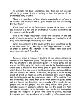 As principle has been abandoned, and there are not enough
offices to go round, there is nothing to hold the pieces of the
Democratic party together.
There is a man down in Texas who is so particular as to “what’s
in a name” that he won’t kiss a “grass widow” for fear of catching
the “hay fever.”
If the South will set its face forward instead of backward it will
see the dawn of a new era, an era that will make her the mistress of
the commerce of the world.
One of the most spectacular scenes ever exhibited in this old
world of ours is presented by a lot of laboring men howling for what
they want and voting for what they don’t want.
When the politicians of the South want to steal something, or do
some other mean thing, they dig up the “nigger domination snake”
in order to distract the attention of the people from their own
meanness.—Morgan’s Buzz Saw.
Reformers make a mistake in thinking all the reform element is
outside of the Republican party. The greatest obstruction today in
the way of reform is the Democratic party. If it would gently sink to
rest as the Whig party did, the forceful men in the Republican party
would lead a movement that would give us quick and substantial
relief. Seventy-five per cent. of the Republicans have advanced ideas
and are anxious for reform. To be sure, the party is in the strong
clutch of greed, as much so as the Democratic party was in 1850,
but the Whig party had the good sense to die in 1854, and the Free
Soil Democrats, the strong men of the then dominant party, came
out and formed the Republican party, a party of the people, by the
people and for the people. And this party would have given us
splendid service in economic reforms had not the great Civil War
required its attention; while the nation was torn by this internecine
struggle the vampires of greed, who have no politics, fastened
themselves upon this grand new party, and long before peace came
 