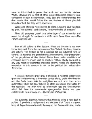 were so intrenched in power that such men as Lincoln, Morton,
Wade, Stevens and a host of other great Republican leaders were
compelled to bow in submission. They saw and comprehended the
dire results that would follow the machination of these ghoulish
hounds of hell, but they were powerless.
Wade and Stevens were moved to tears, Lincoln’s soul was torn
by grief. “We submit,” said Stevens, “to save the life of a nation.”
Thus did grasping greed take advantage of our extremity and
make the struggle for existence a strife more fierce than war.—The
Forum, Denver, Col.
Back of all politics is the System. What the System is we now
know fairly well from the exposures of Ida Tarbell, Steffens, Lawson
and others. The System is not a political but an industrial form of
control. Its rewards and punishments are economic. The greater part
of the population of the United States lives under conditions of
economic slavery of one kind or another. Political liberty does not in
any way mean or guarantee industrial liberty. Hence the impending
revolution in this country is not to be political but industrial.—
Tomorrow.
A hundred thinkers grow gray a-thinking; a hundred discoverers
grow old a-discovering; a financier comes along, grabs the theories
and the finds, hires folks to straighten ’em out, and rides in his
automobile while the poor fellows of ideas eat mush and water by
the roadside. The men who do brain-work get the crust-crumbs
which fall from the commercial sponge-cake. Brains are poor
collaterals to raise money on.—The Scythe of Progress.
The Saturday Evening Post says that there is to be a new deal in
politics. It predicts a realignment and declares that “there is a great
body of Republicans who really belong on the Democratic side, and a
 