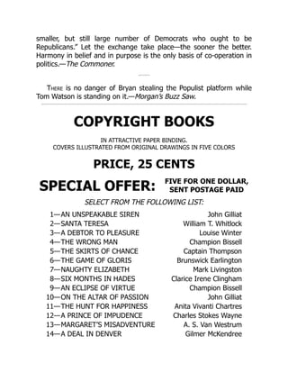 smaller, but still large number of Democrats who ought to be
Republicans.” Let the exchange take place—the sooner the better.
Harmony in belief and in purpose is the only basis of co-operation in
politics.—The Commoner.
There is no danger of Bryan stealing the Populist platform while
Tom Watson is standing on it.—Morgan’s Buzz Saw.
COPYRIGHT BOOKS
IN ATTRACTIVE PAPER BINDING.
COVERS ILLUSTRATED FROM ORIGINAL DRAWINGS IN FIVE COLORS
PRICE, 25 CENTS
SPECIAL OFFER: FIVE FOR ONE DOLLAR,
SENT POSTAGE PAID
SELECT FROM THE FOLLOWING LIST:
1—AN UNSPEAKABLE SIREN John Gilliat
2—SANTA TERESA William T. Whitlock
3—A DEBTOR TO PLEASURE Louise Winter
4—THE WRONG MAN Champion Bissell
5—THE SKIRTS OF CHANCE Captain Thompson
6—THE GAME OF GLORIS Brunswick Earlington
7—NAUGHTY ELIZABETH Mark Livingston
8—SIX MONTHS IN HADES Clarice Irene Clingham
9—AN ECLIPSE OF VIRTUE Champion Bissell
10—ON THE ALTAR OF PASSION John Gilliat
11—THE HUNT FOR HAPPINESS Anita Vivanti Chartres
12—A PRINCE OF IMPUDENCE Charles Stokes Wayne
13—MARGARET’S MISADVENTURE A. S. Van Westrum
14—A DEAL IN DENVER Gilmer McKendree
 