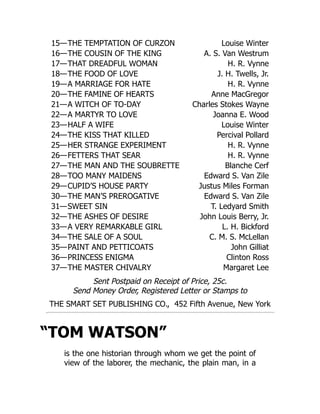 15—THE TEMPTATION OF CURZON Louise Winter
16—THE COUSIN OF THE KING A. S. Van Westrum
17—THAT DREADFUL WOMAN H. R. Vynne
18—THE FOOD OF LOVE J. H. Twells, Jr.
19—A MARRIAGE FOR HATE H. R. Vynne
20—THE FAMINE OF HEARTS Anne MacGregor
21—A WITCH OF TO-DAY Charles Stokes Wayne
22—A MARTYR TO LOVE Joanna E. Wood
23—HALF A WIFE Louise Winter
24—THE KISS THAT KILLED Percival Pollard
25—HER STRANGE EXPERIMENT H. R. Vynne
26—FETTERS THAT SEAR H. R. Vynne
27—THE MAN AND THE SOUBRETTE Blanche Cerf
28—TOO MANY MAIDENS Edward S. Van Zile
29—CUPID’S HOUSE PARTY Justus Miles Forman
30—THE MAN’S PREROGATIVE Edward S. Van Zile
31—SWEET SIN T. Ledyard Smith
32—THE ASHES OF DESIRE John Louis Berry, Jr.
33—A VERY REMARKABLE GIRL L. H. Bickford
34—THE SALE OF A SOUL C. M. S. McLellan
35—PAINT AND PETTICOATS John Gilliat
36—PRINCESS ENIGMA Clinton Ross
37—THE MASTER CHIVALRY Margaret Lee
Sent Postpaid on Receipt of Price, 25c.
Send Money Order, Registered Letter or Stamps to
THE SMART SET PUBLISHING CO., 452 Fifth Avenue, New York
“TOM WATSON”
is the one historian through whom we get the point of
view of the laborer, the mechanic, the plain man, in a
 