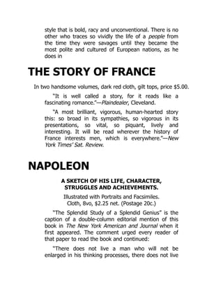 style that is bold, racy and unconventional. There is no
other who traces so vividly the life of a people from
the time they were savages until they became the
most polite and cultured of European nations, as he
does in
THE STORY OF FRANCE
In two handsome volumes, dark red cloth, gilt tops, price $5.00.
“It is well called a story, for it reads like a
fascinating romance.”—Plaindealer, Cleveland.
“A most brilliant, vigorous, human-hearted story
this: so broad in its sympathies, so vigorous in its
presentations, so vital, so piquant, lively and
interesting. It will be read wherever the history of
France interests men, which is everywhere.”—New
York Times’ Sat. Review.
NAPOLEON
A SKETCH OF HIS LIFE, CHARACTER,
STRUGGLES AND ACHIEVEMENTS.
Illustrated with Portraits and Facsimiles.
Cloth, 8vo, $2.25 net. (Postage 20c.)
“The Splendid Study of a Splendid Genius” is the
caption of a double-column editorial mention of this
book in The New York American and Journal when it
first appeared. The comment urged every reader of
that paper to read the book and continued:
“There does not live a man who will not be
enlarged in his thinking processes, there does not live
 