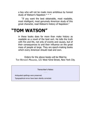 a boy who will not be made more ambitious by honest
study of Watson’s Napoleon * * *
“If you want the best obtainable, most readable,
most intelligent, most genuinely American study of this
great character, read Watson’s history of Napoleon.”
“TOM WATSON”
in these books does far more than make history as
readable as a novel of the best sort. He tells the truth
with fire and life, not only of events and causes, but of
their consequences to and their influence on the great
mass of people at large. They are epoch-making books
which every American should read and own.
Orders for the above books will be filled by
Tom Watson’s Magazine, 121 West 42nd Street, New York City.
Transcriber’s Notes:
Antiquated spellings were preserved.
Typographical errors have been silently corrected.
 