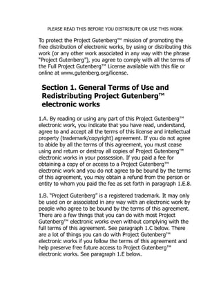 PLEASE READ THIS BEFORE YOU DISTRIBUTE OR USE THIS WORK
To protect the Project Gutenberg™ mission of promoting the
free distribution of electronic works, by using or distributing this
work (or any other work associated in any way with the phrase
“Project Gutenberg”), you agree to comply with all the terms of
the Full Project Gutenberg™ License available with this file or
online at www.gutenberg.org/license.
Section 1. General Terms of Use and
Redistributing Project Gutenberg™
electronic works
1.A. By reading or using any part of this Project Gutenberg™
electronic work, you indicate that you have read, understand,
agree to and accept all the terms of this license and intellectual
property (trademark/copyright) agreement. If you do not agree
to abide by all the terms of this agreement, you must cease
using and return or destroy all copies of Project Gutenberg™
electronic works in your possession. If you paid a fee for
obtaining a copy of or access to a Project Gutenberg™
electronic work and you do not agree to be bound by the terms
of this agreement, you may obtain a refund from the person or
entity to whom you paid the fee as set forth in paragraph 1.E.8.
1.B. “Project Gutenberg” is a registered trademark. It may only
be used on or associated in any way with an electronic work by
people who agree to be bound by the terms of this agreement.
There are a few things that you can do with most Project
Gutenberg™ electronic works even without complying with the
full terms of this agreement. See paragraph 1.C below. There
are a lot of things you can do with Project Gutenberg™
electronic works if you follow the terms of this agreement and
help preserve free future access to Project Gutenberg™
electronic works. See paragraph 1.E below.
 