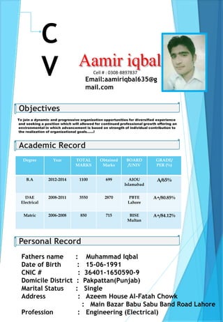 C
V Email:aamiriqbal635@g
mail.com
Cell # : 0308-8897837
Objectives
To join a dynamic and progressive organization opportunities for diversified experience
and seeking a position which will allowed for continued professional growth offering an
environmental in which advancement is based on strength of individual contribution to
the realization of organizational goals…...!
Academic Record
Degree Year TOTAL
MARKS
Obtained
Marks
BOARD
/UNIV
GRADE/
PER (%)
B.A 2012-2014 1100 699 AIOU
Islamabad
A/65%
DAE
Electrical
2008-2011 3550 2870 PBTE
Lahore
A+/80.85%
Matric 2006-2008 850 715 BISE
Multan
A+/84.12%
Personal Record
Fathers name : Muhammad Iqbal
Date of Birth : 15-06-1991
CNIC # : 36401-1650590-9
Domicile District : Pakpattan(Punjab)
Marital Status : Single
Address : Azeem House Al-Fatah Chowk
: Main Bazar Babu Sabu Band Road Lahore
Profession : Engineering (Electrical)
 