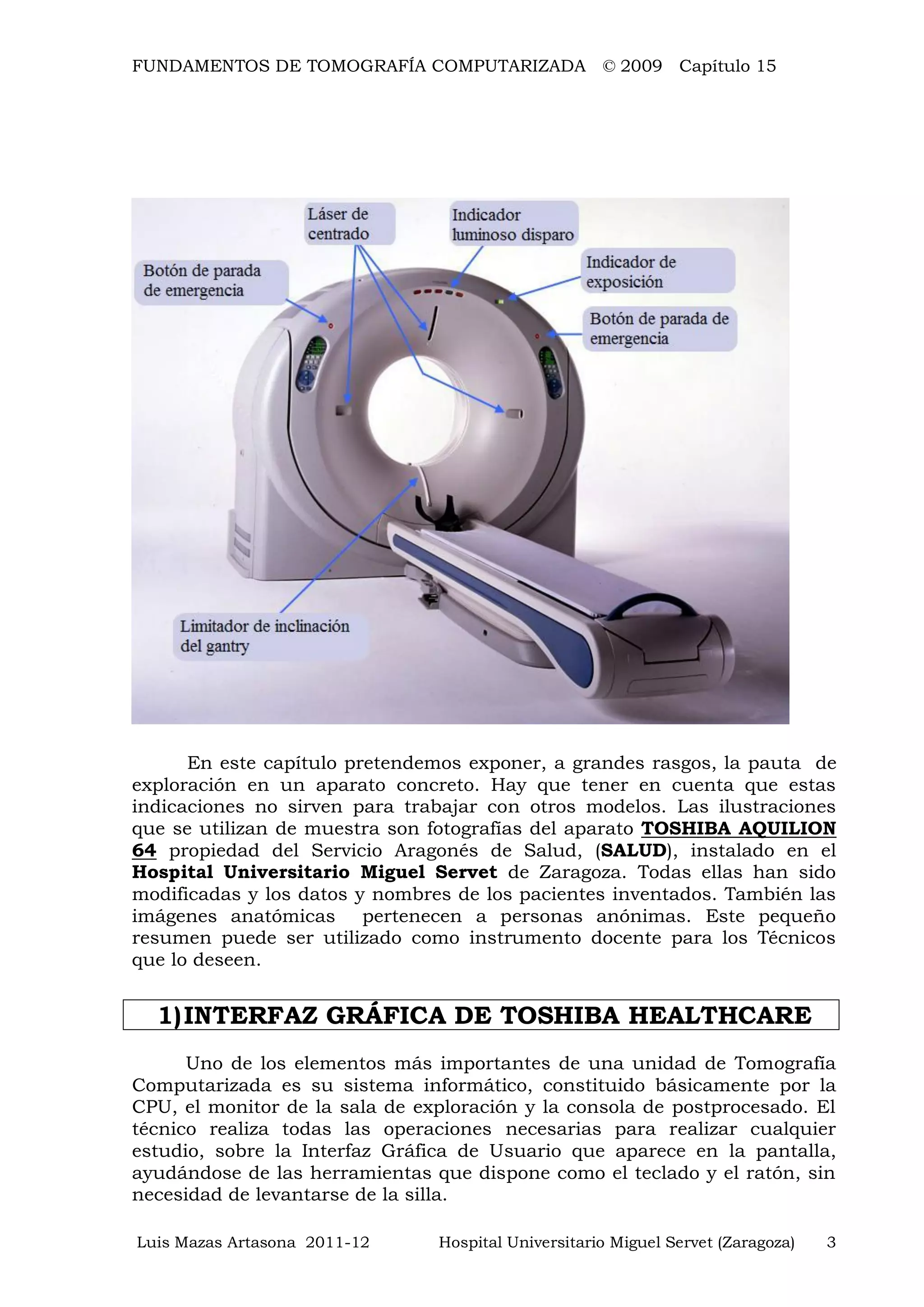 FUNDAMENTOS DE TOMOGRAFÍA COMPUTARIZADA © 2009 Capítulo 15
Luis Mazas Artasona 2011-12 Hospital Universitario Miguel Servet (Zaragoza) 3
En este capítulo pretendemos exponer, a grandes rasgos, la pauta de
exploración en un aparato concreto. Hay que tener en cuenta que estas
indicaciones no sirven para trabajar con otros modelos. Las ilustraciones
que se utilizan de muestra son fotografías del aparato TOSHIBA AQUILION
64 propiedad del Servicio Aragonés de Salud, (SALUD), instalado en el
Hospital Universitario Miguel Servet de Zaragoza. Todas ellas han sido
modificadas y los datos y nombres de los pacientes inventados. También las
imágenes anatómicas pertenecen a personas anónimas. Este pequeño
resumen puede ser utilizado como instrumento docente para los Técnicos
que lo deseen.
1)INTERFAZ GRÁFICA DE TOSHIBA HEALTHCARE
Uno de los elementos más importantes de una unidad de Tomografía
Computarizada es su sistema informático, constituido básicamente por la
CPU, el monitor de la sala de exploración y la consola de postprocesado. El
técnico realiza todas las operaciones necesarias para realizar cualquier
estudio, sobre la Interfaz Gráfica de Usuario que aparece en la pantalla,
ayudándose de las herramientas que dispone como el teclado y el ratón, sin
necesidad de levantarse de la silla.
 