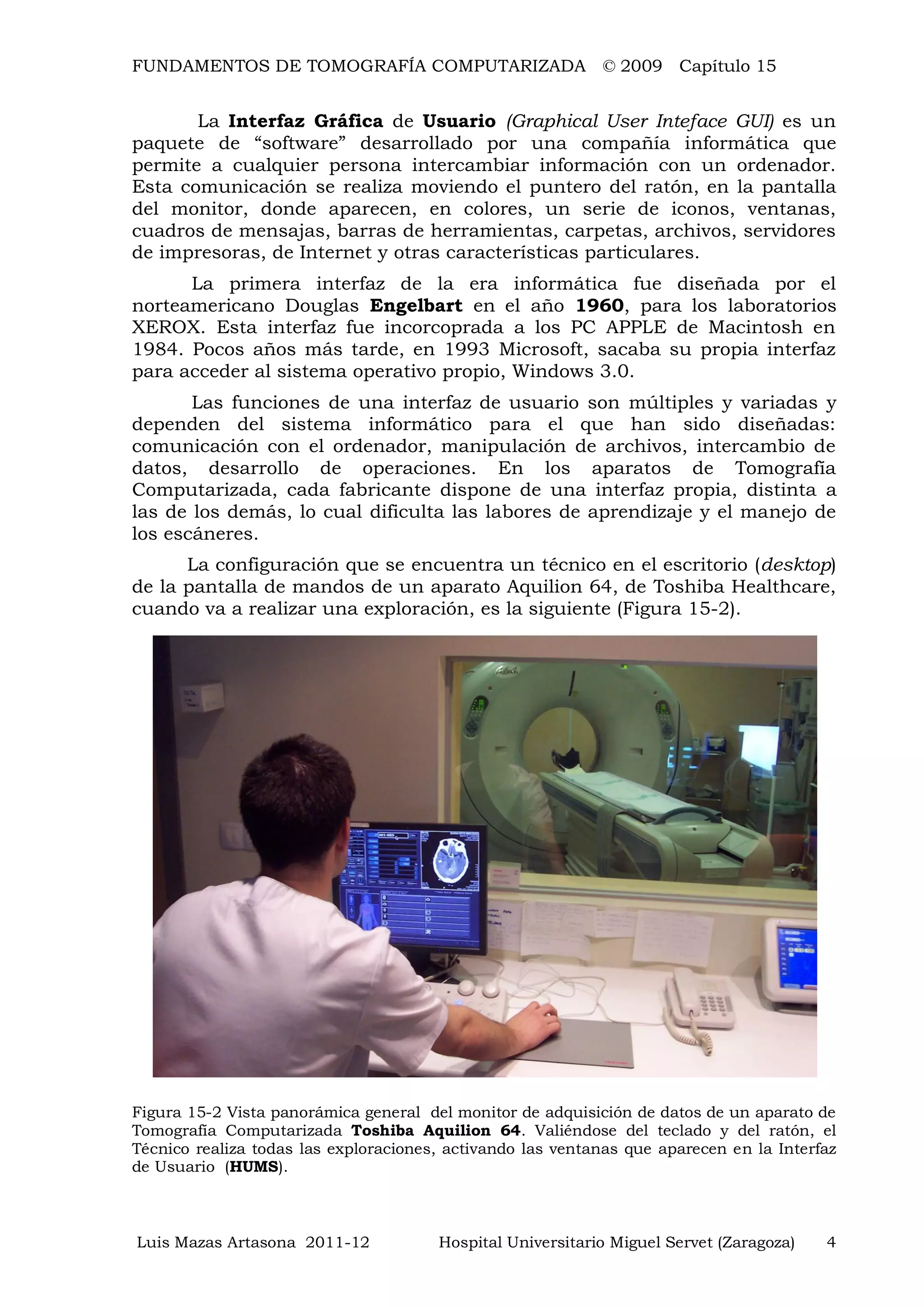 FUNDAMENTOS DE TOMOGRAFÍA COMPUTARIZADA © 2009 Capítulo 15
Luis Mazas Artasona 2011-12 Hospital Universitario Miguel Servet (Zaragoza) 4
La Interfaz Gráfica de Usuario (Graphical User Inteface GUI) es un
paquete de “software” desarrollado por una compañía informática que
permite a cualquier persona intercambiar información con un ordenador.
Esta comunicación se realiza moviendo el puntero del ratón, en la pantalla
del monitor, donde aparecen, en colores, un serie de iconos, ventanas,
cuadros de mensajas, barras de herramientas, carpetas, archivos, servidores
de impresoras, de Internet y otras características particulares.
La primera interfaz de la era informática fue diseñada por el
norteamericano Douglas Engelbart en el año 1960, para los laboratorios
XEROX. Esta interfaz fue incorcoprada a los PC APPLE de Macintosh en
1984. Pocos años más tarde, en 1993 Microsoft, sacaba su propia interfaz
para acceder al sistema operativo propio, Windows 3.0.
Las funciones de una interfaz de usuario son múltiples y variadas y
dependen del sistema informático para el que han sido diseñadas:
comunicación con el ordenador, manipulación de archivos, intercambio de
datos, desarrollo de operaciones. En los aparatos de Tomografía
Computarizada, cada fabricante dispone de una interfaz propia, distinta a
las de los demás, lo cual dificulta las labores de aprendizaje y el manejo de
los escáneres.
La configuración que se encuentra un técnico en el escritorio (desktop)
de la pantalla de mandos de un aparato Aquilion 64, de Toshiba Healthcare,
cuando va a realizar una exploración, es la siguiente (Figura 15-2).
Figura 15-2 Vista panorámica general del monitor de adquisición de datos de un aparato de
Tomografía Computarizada Toshiba Aquilion 64. Valiéndose del teclado y del ratón, el
Técnico realiza todas las exploraciones, activando las ventanas que aparecen en la Interfaz
de Usuario (HUMS).
 