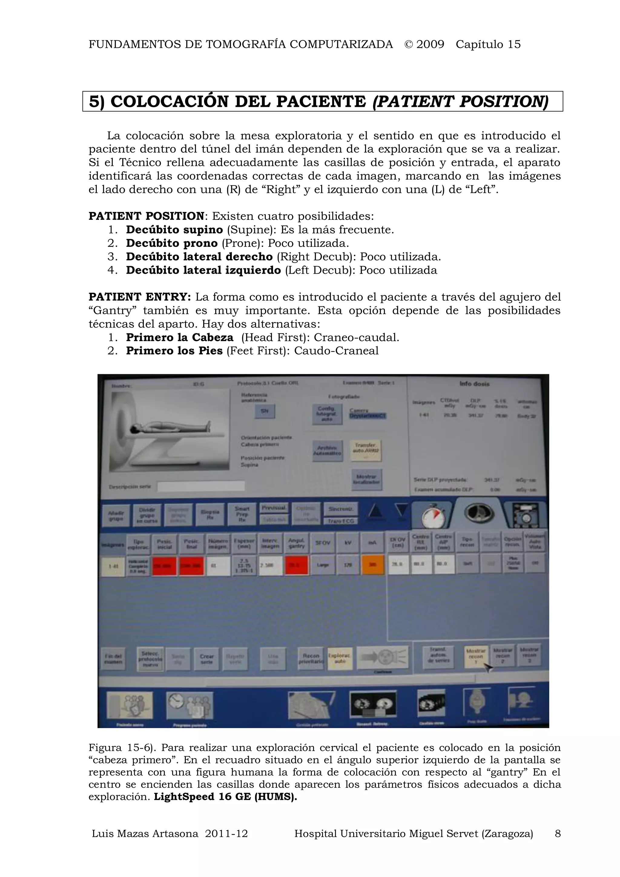 FUNDAMENTOS DE TOMOGRAFÍA COMPUTARIZADA © 2009 Capítulo 15
Luis Mazas Artasona 2011-12 Hospital Universitario Miguel Servet (Zaragoza) 8
5) COLOCACIÓN DEL PACIENTE (PATIENT POSITION)
La colocación sobre la mesa exploratoria y el sentido en que es introducido el
paciente dentro del túnel del imán dependen de la exploración que se va a realizar.
Si el Técnico rellena adecuadamente las casillas de posición y entrada, el aparato
identificará las coordenadas correctas de cada imagen, marcando en las imágenes
el lado derecho con una (R) de “Right” y el izquierdo con una (L) de “Left”.
PATIENT POSITION: Existen cuatro posibilidades:
1. Decúbito supino (Supine): Es la más frecuente.
2. Decúbito prono (Prone): Poco utilizada.
3. Decúbito lateral derecho (Right Decub): Poco utilizada.
4. Decúbito lateral izquierdo (Left Decub): Poco utilizada
PATIENT ENTRY: La forma como es introducido el paciente a través del agujero del
“Gantry” también es muy importante. Esta opción depende de las posibilidades
técnicas del aparto. Hay dos alternativas:
1. Primero la Cabeza (Head First): Craneo-caudal.
2. Primero los Pies (Feet First): Caudo-Craneal
Figura 15-6). Para realizar una exploración cervical el paciente es colocado en la posición
“cabeza primero”. En el recuadro situado en el ángulo superior izquierdo de la pantalla se
representa con una figura humana la forma de colocación con respecto al “gantry” En el
centro se encienden las casillas donde aparecen los parámetros físicos adecuados a dicha
exploración. LightSpeed 16 GE (HUMS).
 