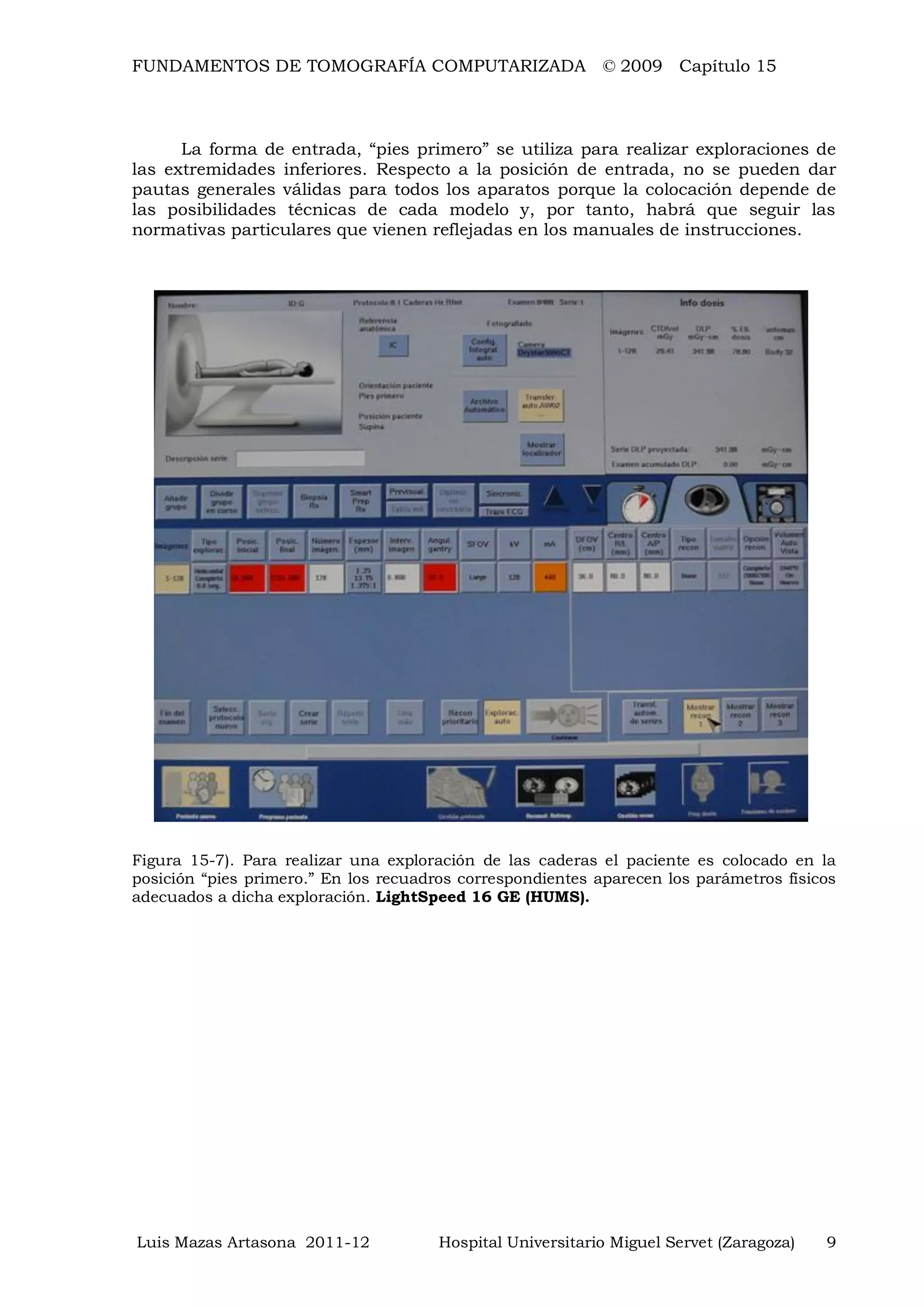 FUNDAMENTOS DE TOMOGRAFÍA COMPUTARIZADA © 2009 Capítulo 15
Luis Mazas Artasona 2011-12 Hospital Universitario Miguel Servet (Zaragoza) 9
La forma de entrada, “pies primero” se utiliza para realizar exploraciones de
las extremidades inferiores. Respecto a la posición de entrada, no se pueden dar
pautas generales válidas para todos los aparatos porque la colocación depende de
las posibilidades técnicas de cada modelo y, por tanto, habrá que seguir las
normativas particulares que vienen reflejadas en los manuales de instrucciones.
Figura 15-7). Para realizar una exploración de las caderas el paciente es colocado en la
posición “pies primero.” En los recuadros correspondientes aparecen los parámetros físicos
adecuados a dicha exploración. LightSpeed 16 GE (HUMS).
 
