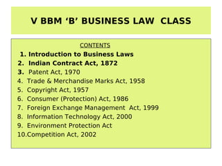V BBM ‘B’ BUSINESS LAW CLASS

                 CONTENTS
 1. Introduction to Business Laws
2. Indian Contract Act, 1872
3. Patent Act, 1970
4. Trade & Merchandise Marks Act, 1958
5. Copyright Act, 1957
6. Consumer (Protection) Act, 1986
7. Foreign Exchange Management Act, 1999
8. Information Technology Act, 2000
9. Environment Protection Act
10.Competition Act, 2002
 