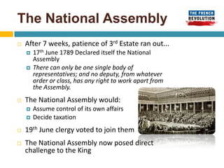 The National Assembly
   After 7 weeks, patience of 3rd Estate ran out...
       17th June 1789 Declared itself the National
        Assembly
       There can only be one single body of
        representatives; and no deputy, from whatever
        order or class, has any right to work apart from
        the Assembly.
   The National Assembly would:
       Assume control of its own affairs
       Decide taxation
   19th June clergy voted to join them
   The National Assembly now posed direct
    challenge to the King
 