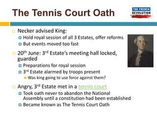 The Tennis Court Oath
   Necker advised King:
     Hold royal session of all 3 Estates, offer reforms
     But events moved too fast

   20th June: 3rd Estate’s meeting hall locked,
    guarded
     Preparations for royal session
     3rd Estate alarmed by troops present
           Was king going to use force against them?

   Angry, 3rd Estate met in a tennis court
     Took oath never to abandon the National
      Assembly until a constitution had been established
     Became known as The Tennis Court Oath
 
