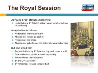 The Royal Session
   23rd June 1789: attitudes hardening
       Louis XVI saw 3rd Estate’s action as personal attack on
        his authority

   Accepted some reforms:
       No taxation without consent
       Abolition of lettres de cachet
       Freedom of the press
       Abolition of gabelle, corvée, internal customs barriers

   But also stood firm
       Any resolutions by 3rd Estate acting on its own = void
       Estates General continue meet separately
       Then ordered their dispersal
       1st and 2nd Estate left
       3rd remained; refused to leave hall
 