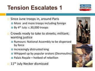 Tension Escalates 1
   Since June troops in, around Paris
     More and more troops including foreign
     By 4th July: c.30,000 troops

   Crowds ready to take to streets; militant;
    wanting justice
     Rumours: National Assembly to be dispersed
      by force
     Increasingly distrusted king
     Whipped up by popular orators (Desmoulins)
     Palais Royale = hotbed of rebellion

   11th July Necker dismissed
 