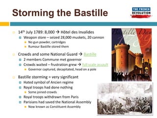 Storming the Bastille
   14th July 1789: 8,000  Hôtel des Invalides
       Weapon store – seized 28,000 muskets, 20 cannon
           No gun powder, cartridges
           Rumour Bastille stored them

   Crowds and some National Guard  Bastille
       2 members Commune met governor
       Crowds waited – frustration grew  full scale assault
           Governor captured, decapitated, head on a pole

   Bastille storming = very significant
       Hated symbol of Ancien regime
       Royal troops had done nothing
           Some joined crowds
       Royal troops withdrawn from Paris
       Parisians had saved the National Assembly
           Now known as Constituent Assembly
 
