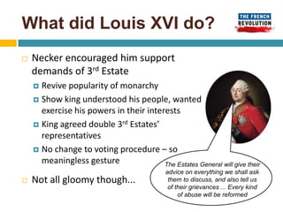What did Louis XVI do?
   Necker encouraged him support
    demands of 3rd Estate
     Revive popularity of monarchy
     Show king understood his people, wanted
      exercise his powers in their interests
     King agreed double 3rd Estates’
      representatives
     No change to voting procedure – so
      meaningless gesture               The Estates General will give their
                                             advice on everything we shall ask
   Not all gloomy though...                  them to discuss, and also tell us
                                              of their grievances ... Every kind
                                                  of abuse will be reformed
 
