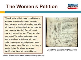 The Women’s Petition

 We ask to be able to give our children a
 reasonable education so as to make
 them subjects worthy of serving you. We
 will transmit to them the love we have for
 your majesty. We defy French men to
 love you better than we. When we, sire,
 see you at Versailles, with pounding
 hearts, and are able to gaze for an
 instant upon your august person, tears
 flow from our eyes. We see in you only a
 tender father, for whom we would
                                                                   One of the Cahiers de Doléances
 sacrifice our lives a thousand times.

Petition from the women of Paris, addressed directly to the king
 