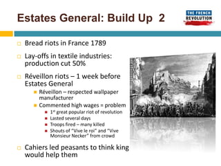 Estates General: Build Up 2

   Bread riots in France 1789
   Lay-offs in textile industries:
    production cut 50%
   Réveillon riots – 1 week before
    Estates General
          Réveillon – respected wallpaper
           manufacturer
          Commented high wages = problem
               1st great popular riot of revolution
               Lasted several days
               Troops fired – many killed
               Shouts of “Vive le roi” and “Vive
                Monsieur Necker” from crowd

   Cahiers led peasants to think king
    would help them
 