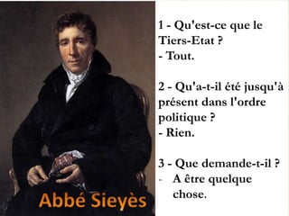 1 - Qu'est-ce que le
Tiers-Etat ?
- Tout.
2 - Qu'a-t-il été jusqu'à
présent dans l'ordre
politique ?
- Rien.
3 - Que demande-t-il ?
- A être quelque
chose.