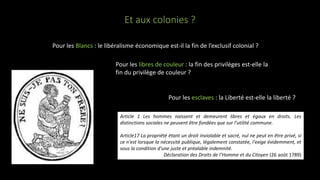 Et aux colonies ?
Pour les Blancs : le libéralisme économique est-il la fin de l’exclusif colonial ?
Pour les libres de couleur : la fin des privilèges est-elle la
fin du privilège de couleur ?
Pour les esclaves : la Liberté est-elle la liberté ?
Article 1 Les hommes naissent et demeurent libres et égaux en droits. Les
distinctions sociales ne peuvent être fondées que sur l'utilité commune.
Article17 La propriété étant un droit inviolable et sacré, nul ne peut en être privé, si
ce n'est lorsque la nécessité publique, légalement constatée, l'exige évidemment, et
sous la condition d'une juste et préalable indemnité.
Déclaration des Droits de l’Homme et du Citoyen (26 août 1789)
 