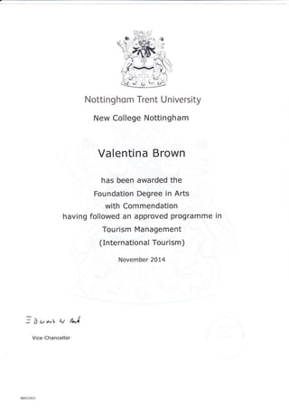 Nottinghom Trent University
New College Nottingham
Valentina Brown
has been awarded the
Foundation Degree in Arts
with Commendation
having followed an approved programme
Tourism Management
(Internationa I Tou rism )
November 2014
in
I)v^.r q/ fJ
Vice-Chancellor
N051 252 1
 
