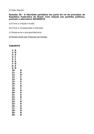 d) Ação Popular
Questão 30 - A liberdade partidária faz parte do rol de princípios da
República Federativa do Brasil. Com relação aos partidos políticos,
assinale a alternativa INCORRETA:
a) É livre a criação e fusão;
b) É livre a incorporação e extinção;
c) Preserva-se o pluripartidarismo;
d) Presta conta aos Tribunais de Contas;
GABARITO
1- A
2- D
3- A
4- C
5- C
6- A
7- D
8- A
9- D
10- D
11- A
12- D
13- C
14- D
15- A
16- C
17- D
18- C
19- D
20- A
21- A
22- D
23- C
24- D
25- D
26- A
27- D
28- D
29- B
30- D
 