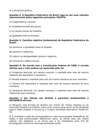 d) o pluralismo político.
Questão 4- A República Federativa do Brasil rege-se nas suas relações
internacionais pelos seguintes princípios, EXCETO:
a) independência nacional.
b) autodeterminação dos povos.
c) os valores sociais do trabalho.
d) igualdade entre os Estados.
Questão 5- Constitui objetivo fundamental da República Federativa do
Brasil:
(A) promover a igualdade entre os Estados
(B) garantir a soberania.
(C) reduzir as desigualdades sociais e regionais.
(D) promover a defesa da paz.
Questão 6- De acordo com a Constituição Federal de 1988, é correto
afirmar que o veto poderá ser apreciado pelo (a)
a) Congresso Nacional, em sessão conjunta, e rejeitado pelo voto da maioria
absoluta dos deputados e senadores.
b) Senado Federal e rejeitado pelo voto da maioria absoluta de seus membros.
c) Câmara dos Deputados e rejeitado pelo voto da maioria absoluta de seus
membros.
d) Congresso Nacional, em sessão conjunta, e rejeitado pelo voto da maioria
relativa de seus membros.
Questão 7- Em relação aos direitos e garantias fundamentais é
INCORRETO afirmar:
a) Ninguém será privado de direitos por motivo de crença religiosa ou de
convicção filosófica ou política, salvo se as invocar para eximir-se de obrigação
legal a todos imposta e recusar-se a cumprir prestação alternativa, fixada em
lei;
b) É inviolável o sigilo da correspondência e das comunicações telegráficas, de
dados e das comunicações telefônicas, salvo, no último caso, por ordem
judicial, nas hipóteses e na forma que a lei estabelecer para fins de
investigação criminal ou instrução processual penal
 